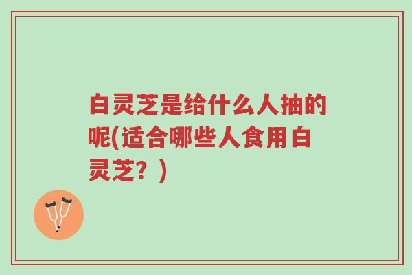 白灵芝是给什么人抽的呢(适合哪些人食用白灵芝?)-第1张图片-超越 白灵芝是给什么人抽的呢(适合哪些人食用白灵芝?)-第1张图片-超越