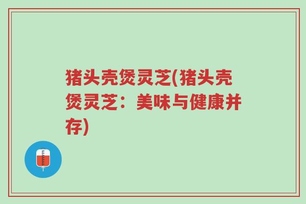 猪头壳煲灵芝(猪头壳煲灵芝：美味与健康并存)-第1张图片-超越