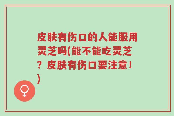 皮肤有伤口的人能服用灵芝吗(能不能吃灵芝？皮肤有伤口要注意！)-第1张图片-超越