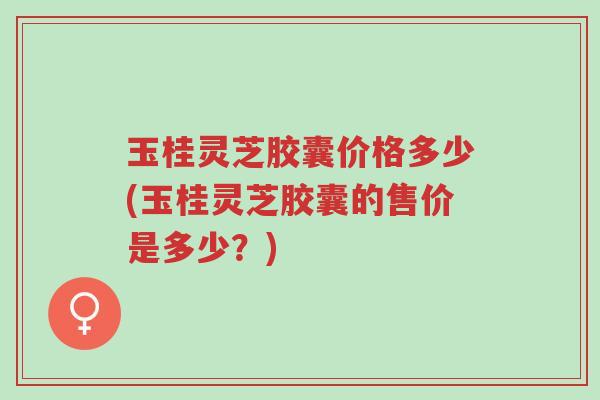 玉桂灵芝胶囊价格多少(玉桂灵芝胶囊的售价是多少?)-第1张图片-超越 玉桂灵芝胶囊价格多少(玉桂灵芝胶囊的售价是多少?)-第1张图片-超越