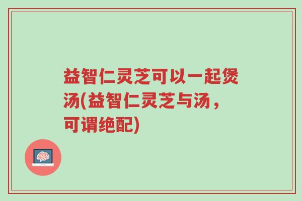 益智仁灵芝可以一起煲汤(益智仁灵芝与汤,可谓绝配)-第1张图片-超越 益智仁灵芝可以一起煲汤(益智仁灵芝与汤,可谓绝配)-第1张图片-超越