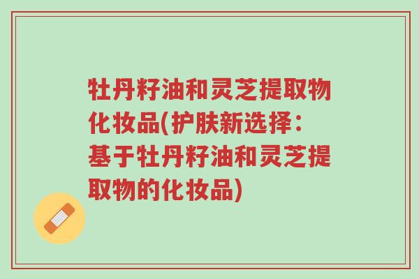牡丹籽油和灵芝提取物化妆品(护肤新选择:基于牡丹籽油和灵芝提取物的化妆品)-第1张图片-超越 牡丹籽油和灵芝提取物化妆品(护肤新选择:基于牡丹籽油和灵芝提取物的化妆品)-第1张图片-超越