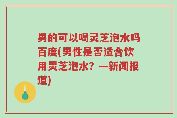 男的可以喝灵芝泡水吗百度(男性是否适合饮用灵芝泡水?—新闻报道)-第1张图片-超越 男的可以喝灵芝泡水吗百度(男性是否适合饮用灵芝泡水?—新闻报道)-第1张图片-超越