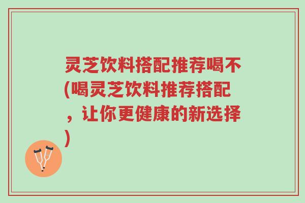 灵芝饮料搭配推荐喝不(喝灵芝饮料推荐搭配,让你更健康的新选择)-第1张图片-超越 灵芝饮料搭配推荐喝不(喝灵芝饮料推荐搭配,让你更健康的新选择)-第1张图片-超越