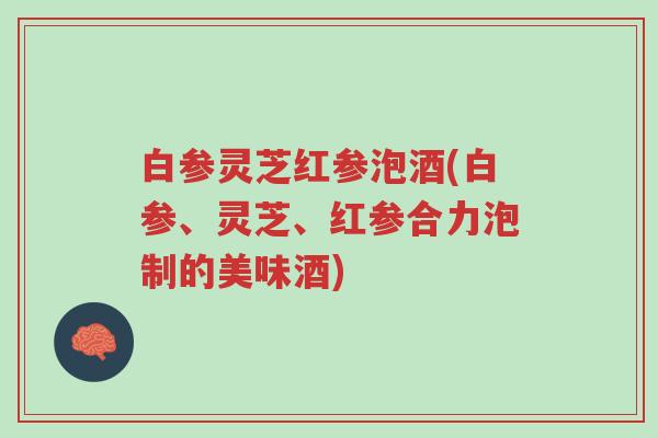 白参灵芝红参泡酒(白参、灵芝、红参合力泡制的美味酒)-第1张图片-超越 白参灵芝红参泡酒(白参、灵芝、红参合力泡制的美味酒)-第1张图片-超越