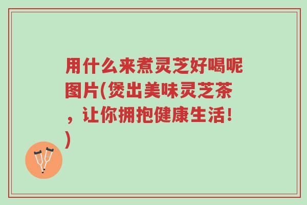 用什么来煮灵芝好喝呢图片(煲出美味灵芝茶,让你拥抱健康生活!)-第1张图片-超越 用什么来煮灵芝好喝呢图片(煲出美味灵芝茶,让你拥抱健康生活!)-第1张图片-超越