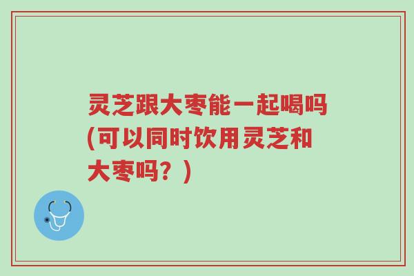灵芝跟大枣能一起喝吗(可以同时饮用灵芝和大枣吗？)-第1张图片-超越