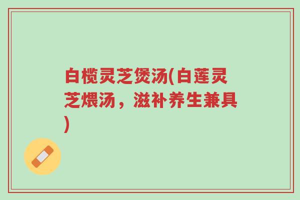 白榄灵芝煲汤(白莲灵芝煨汤,滋补养生兼具)-第1张图片-超越 白榄灵芝煲汤(白莲灵芝煨汤,滋补养生兼具)-第1张图片-超越