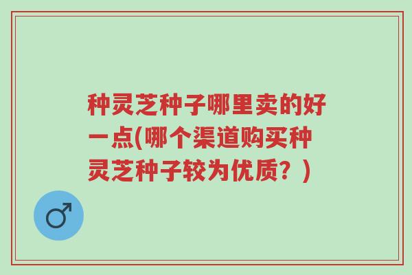 种灵芝种子哪里卖的好一点(哪个渠道购买种灵芝种子较为优质?)-第1张图片-超越 种灵芝种子哪里卖的好一点(哪个渠道购买种灵芝种子较为优质?)-第1张图片-超越