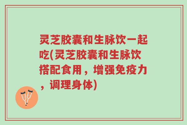灵芝胶囊和生脉饮一起吃(灵芝胶囊和生脉饮搭配食用,增强免疫力,调理身体)-第1张图片-超越 灵芝胶囊和生脉饮一起吃(灵芝胶囊和生脉饮搭配食用,增强免疫力,调理身体)-第1张图片-超越