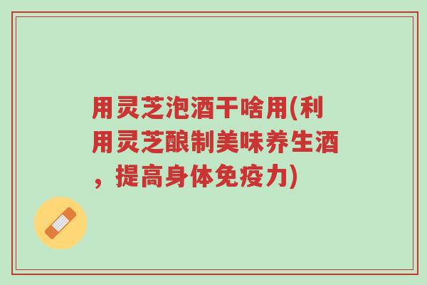 用灵芝泡酒干啥用(利用灵芝酿制美味养生酒,提高身体免疫力)-第1张图片-超越 用灵芝泡酒干啥用(利用灵芝酿制美味养生酒,提高身体免疫力)-第1张图片-超越