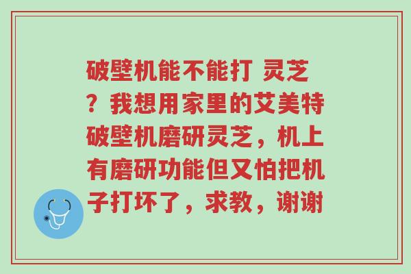 破壁机能不能打 灵芝?我想用家里的艾美特破壁机磨研灵芝,机上有磨研功能但又怕把机子打坏了,求教,谢谢-第1张图片-超越 破壁机能不能打 灵芝?我想用家里的艾美特破壁机磨研灵芝,机上有磨研功能但又怕把机子打坏了,求教,谢谢-第1张图片-超越
