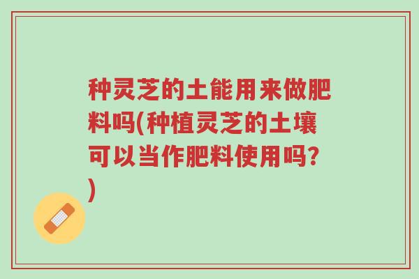 种灵芝的土能用来做肥料吗(种植灵芝的土壤可以当作肥料使用吗?)-第1张图片-超越 种灵芝的土能用来做肥料吗(种植灵芝的土壤可以当作肥料使用吗?)-第1张图片-超越