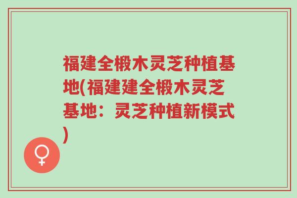 福建全椴木灵芝种植基地(福建建全椴木灵芝基地：灵芝种植新模式)-第1张图片-超越