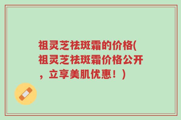 祖灵芝祛斑霜的价格(祖灵芝祛斑霜价格公开,立享美肌优惠!)-第1张图片-超越 祖灵芝祛斑霜的价格(祖灵芝祛斑霜价格公开,立享美肌优惠!)-第1张图片-超越