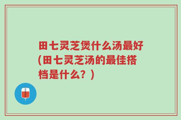 田七灵芝煲什么汤最好(田七灵芝汤的最佳搭档是什么?)-第1张图片-超越 田七灵芝煲什么汤最好(田七灵芝汤的最佳搭档是什么?)-第1张图片-超越