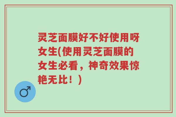 灵芝面膜好不好使用呀女生(使用灵芝面膜的女生必看,神奇效果惊艳无比!)-第1张图片-超越 灵芝面膜好不好使用呀女生(使用灵芝面膜的女生必看,神奇效果惊艳无比!)-第1张图片-超越