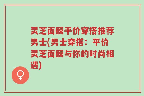 灵芝面膜平价穿搭推荐男士(男士穿搭：平价灵芝面膜与你的时尚相遇)-第1张图片-超越
