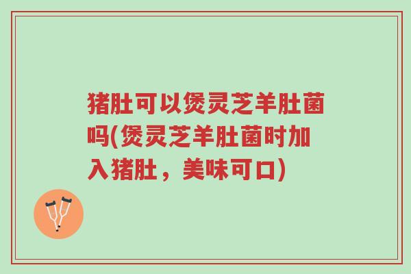 猪肚可以煲灵芝羊肚菌吗(煲灵芝羊肚菌时加入猪肚,美味可口)-第1张图片-超越 猪肚可以煲灵芝羊肚菌吗(煲灵芝羊肚菌时加入猪肚,美味可口)-第1张图片-超越