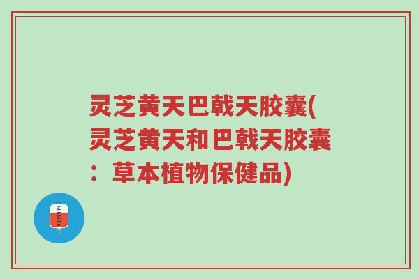 灵芝黄天巴戟天胶囊(灵芝黄天和巴戟天胶囊：草本植物保健品)-第1张图片-超越