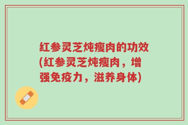 红参灵芝炖瘦肉的功效(红参灵芝炖瘦肉,增强免疫力,滋养身体)-第1张图片-超越 红参灵芝炖瘦肉的功效(红参灵芝炖瘦肉,增强免疫力,滋养身体)-第1张图片-超越