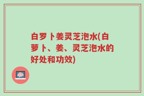 白罗卜姜灵芝泡水(白萝卜、姜、灵芝泡水的好处和功效)-第1张图片-超越 白罗卜姜灵芝泡水(白萝卜、姜、灵芝泡水的好处和功效)-第1张图片-超越