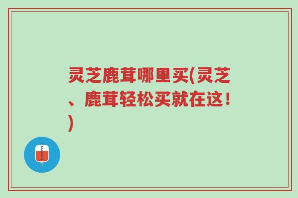 灵芝鹿茸哪里买(灵芝、鹿茸轻松买就在这!)-第1张图片-超越 灵芝鹿茸哪里买(灵芝、鹿茸轻松买就在这!)-第1张图片-超越