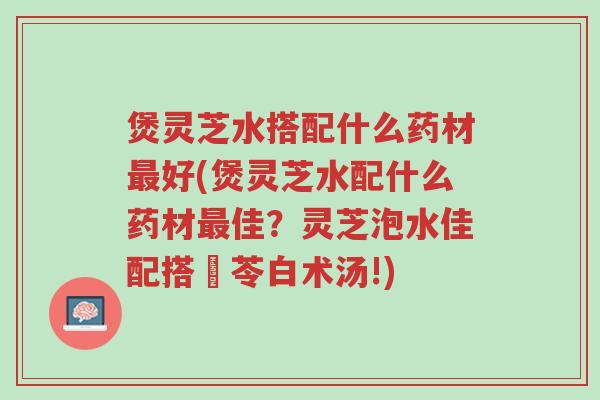 煲灵芝水搭配什么药材最好(煲灵芝水配什么药材最佳？灵芝泡水佳配搭參苓白术汤!)-第1张图片-超越