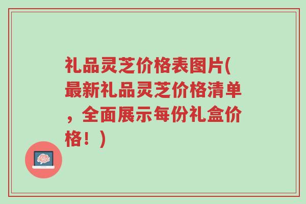 礼品灵芝价格表图片(最新礼品灵芝价格清单,全面展示每份礼盒价格!)-第1张图片-超越 礼品灵芝价格表图片(最新礼品灵芝价格清单,全面展示每份礼盒价格!)-第1张图片-超越