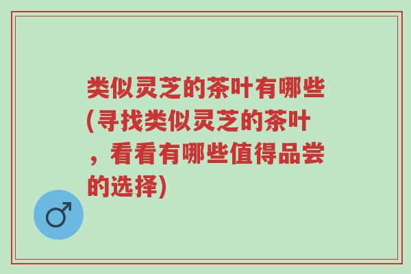 类似灵芝的茶叶有哪些(寻找类似灵芝的茶叶,看看有哪些值得品尝的选择)-第1张图片-超越 类似灵芝的茶叶有哪些(寻找类似灵芝的茶叶,看看有哪些值得品尝的选择)-第1张图片-超越