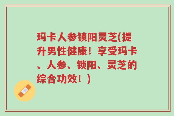 玛卡人参锁阳灵芝(提升男性健康!享受玛卡、人参、锁阳、灵芝的综合功效!)-第1张图片-超越 玛卡人参锁阳灵芝(提升男性健康!享受玛卡、人参、锁阳、灵芝的综合功效!)-第1张图片-超越
