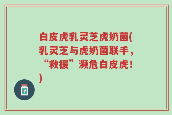 白皮虎乳灵芝虎奶菌(乳灵芝与虎奶菌联手,“救援”濒危白皮虎!)-第1张图片-超越 白皮虎乳灵芝虎奶菌(乳灵芝与虎奶菌联手,“救援”濒危白皮虎!)-第1张图片-超越