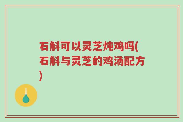 石斛可以灵芝炖鸡吗(石斛与灵芝的鸡汤配方)-第1张图片-超越