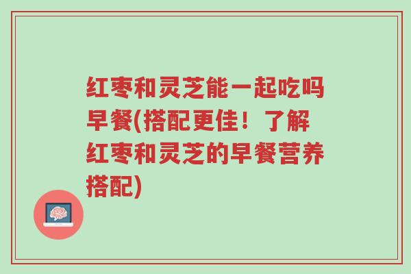 红枣和灵芝能一起吃吗早餐(搭配更佳！了解红枣和灵芝的早餐营养搭配)-第1张图片-超越