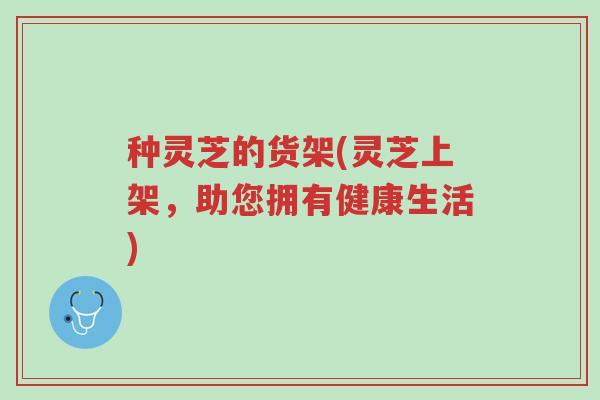 种灵芝的货架(灵芝上架,助您拥有健康生活)-第1张图片-超越 种灵芝的货架(灵芝上架,助您拥有健康生活)-第1张图片-超越