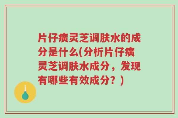 片仔癀灵芝调肤水的成分是什么(分析片仔癀灵芝调肤水成分,发现有哪些有效成分?)-第1张图片-超越 片仔癀灵芝调肤水的成分是什么(分析片仔癀灵芝调肤水成分,发现有哪些有效成分?)-第1张图片-超越