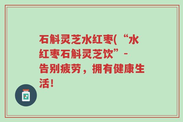 石斛灵芝水红枣(“水红枣石斛灵芝饮”- 告别疲劳,拥有健康生活!-第1张图片-超越 石斛灵芝水红枣(“水红枣石斛灵芝饮”- 告别疲劳,拥有健康生活!-第1张图片-超越