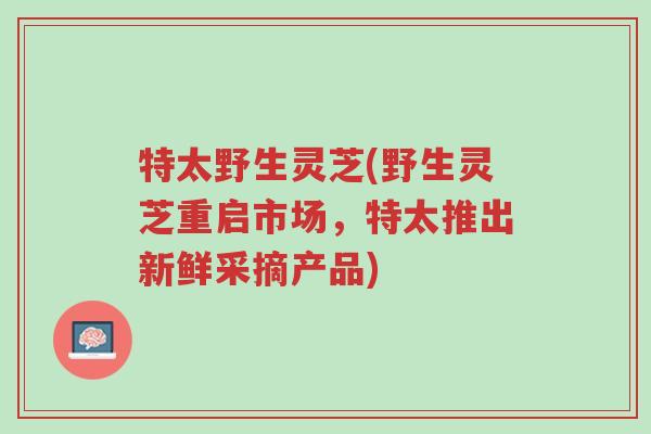 特太野生灵芝(野生灵芝重启市场,特太推出新鲜采摘产品)-第1张图片-超越 特太野生灵芝(野生灵芝重启市场,特太推出新鲜采摘产品)-第1张图片-超越