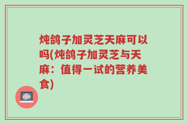 炖鸽子加灵芝天麻可以吗(炖鸽子加灵芝与天麻:值得一试的营养美食)-第1张图片-超越 炖鸽子加灵芝天麻可以吗(炖鸽子加灵芝与天麻:值得一试的营养美食)-第1张图片-超越