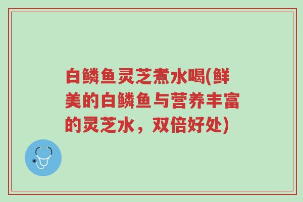 白鳞鱼灵芝煮水喝(鲜美的白鳞鱼与营养丰富的灵芝水,双倍好处)-第1张图片-超越 白鳞鱼灵芝煮水喝(鲜美的白鳞鱼与营养丰富的灵芝水,双倍好处)-第1张图片-超越