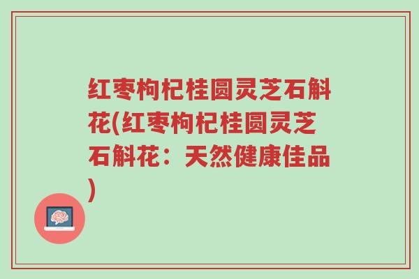 红枣枸杞桂圆灵芝石斛花(红枣枸杞桂圆灵芝石斛花:天然健康佳品)-第1张图片-超越 红枣枸杞桂圆灵芝石斛花(红枣枸杞桂圆灵芝石斛花:天然健康佳品)-第1张图片-超越