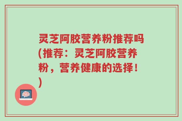 灵芝阿胶营养粉推荐吗(推荐:灵芝阿胶营养粉,营养健康的选择!)-第1张图片-超越 灵芝阿胶营养粉推荐吗(推荐:灵芝阿胶营养粉,营养健康的选择!)-第1张图片-超越