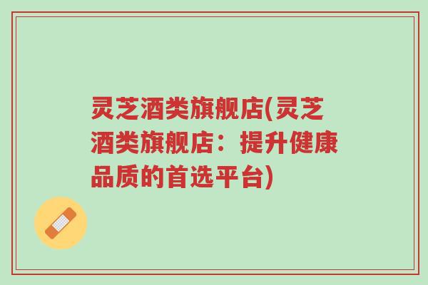 灵芝酒类旗舰店(灵芝酒类旗舰店:提升健康品质的首选平台)-第1张图片-超越 灵芝酒类旗舰店(灵芝酒类旗舰店:提升健康品质的首选平台)-第1张图片-超越