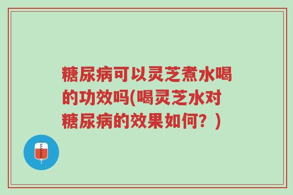 糖尿病可以灵芝煮水喝的功效吗(喝灵芝水对糖尿病的效果如何？)-第1张图片-超越