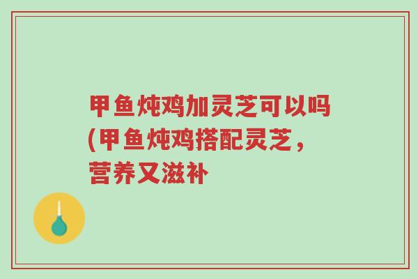 甲鱼炖鸡加灵芝可以吗(甲鱼炖鸡搭配灵芝，营养又滋补-第1张图片-超越