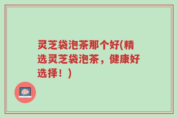 灵芝袋泡茶那个好(精选灵芝袋泡茶,健康好选择!)-第1张图片-超越 灵芝袋泡茶那个好(精选灵芝袋泡茶,健康好选择!)-第1张图片-超越