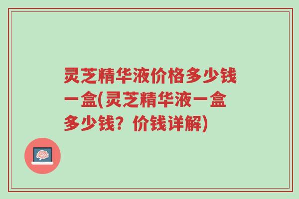 灵芝精华液价格多少钱一盒(灵芝精华液一盒多少钱?价钱详解)-第1张图片-超越 灵芝精华液价格多少钱一盒(灵芝精华液一盒多少钱?价钱详解)-第1张图片-超越