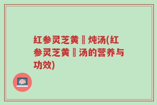 红参灵芝黄茋炖汤(红参灵芝黄茋汤的营养与功效)-第1张图片-超越