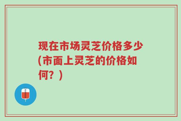 现在市场灵芝价格多少(市面上灵芝的价格如何?)-第1张图片-超越 现在市场灵芝价格多少(市面上灵芝的价格如何?)-第1张图片-超越