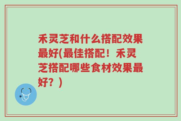禾灵芝和什么搭配效果最好(最佳搭配!禾灵芝搭配哪些食材效果最好?)-第1张图片-超越 禾灵芝和什么搭配效果最好(最佳搭配!禾灵芝搭配哪些食材效果最好?)-第1张图片-超越